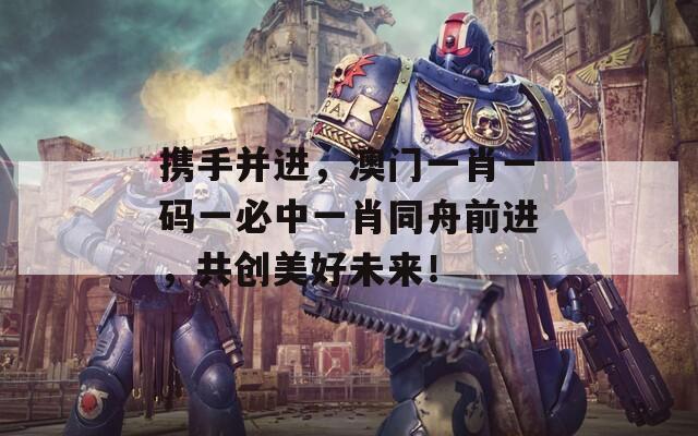 携手并进，澳门一肖一码一必中一肖同舟前进，共创美好未来！
