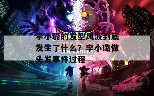 李小璐的发型风波到底发生了什么？李小璐做头发事件过程