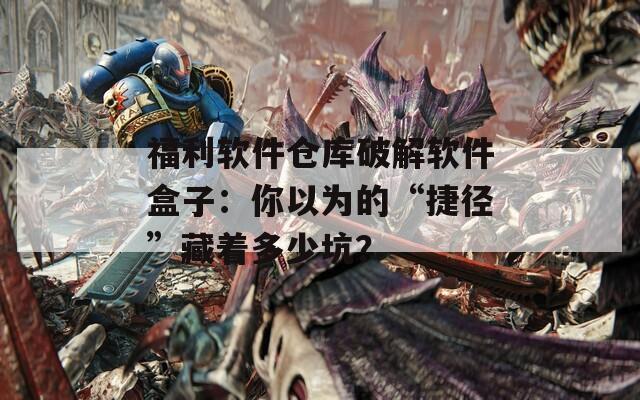 福利软件仓库破解软件盒子：你以为的“捷径”藏着多少坑？