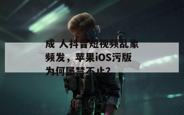 成 人抖音短视频乱象频发，苹果iOS污版为何屡禁不止？
