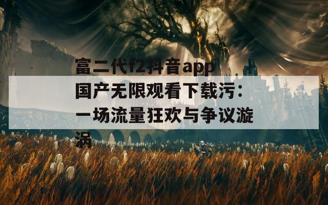 富二代f2抖音app国产无限观看下载污：一场流量狂欢与争议漩涡