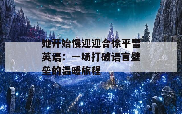 她开始慢迎迎合徐平雪英语：一场打破语言壁垒的温暖旅程