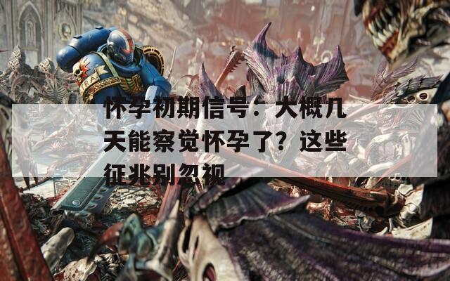 怀孕初期信号：大概几天能察觉怀孕了？这些征兆别忽视