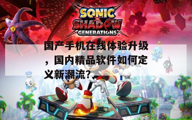 国产手机在线体验升级，国内精品软件如何定义新潮流？