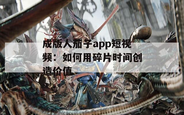 成版人茄子app短视频：如何用碎片时间创造价值