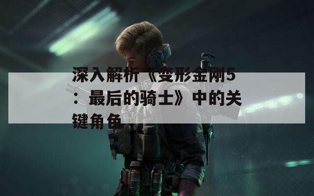 深入解析《变形金刚5：最后的骑士》中的关键角色