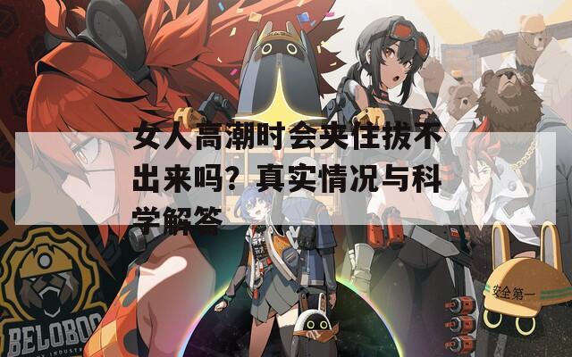 女人高潮时会夹住拔不出来吗？真实情况与科学解答