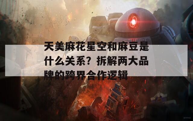 天美麻花星空和麻豆是什么关系？拆解两大品牌的跨界合作逻辑