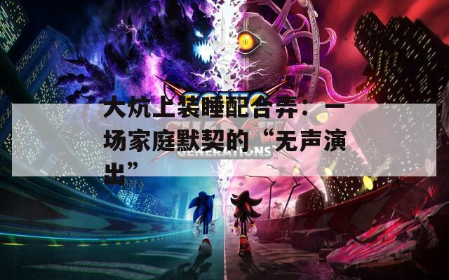 大炕上装睡配合弄：一场家庭默契的“无声演出”